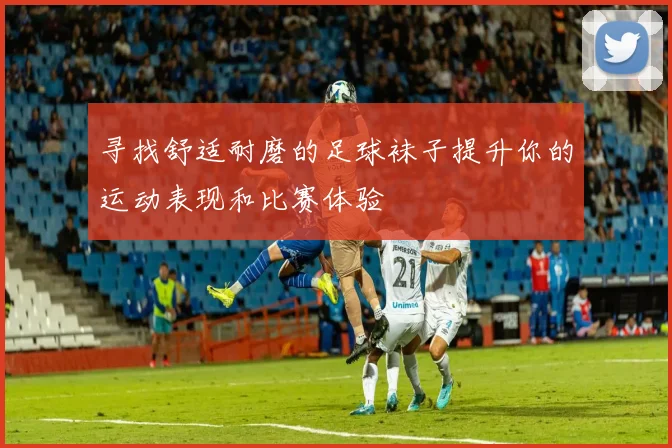 寻找舒适耐磨的足球袜子提升你的运动表现和比赛体验