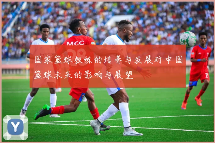 国家篮球教练的培养与发展对中国篮球未来的影响与展望