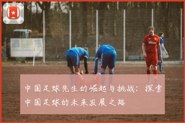中国足球先生的崛起与挑战：探索中国足球的未来发展之路