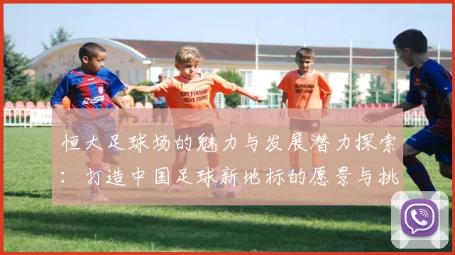 恒大足球场的魅力与发展潜力探索：打造中国足球新地标的愿景与挑战