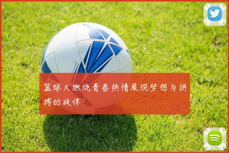 篮球火燃烧青春热情展现梦想与拼搏的旋律