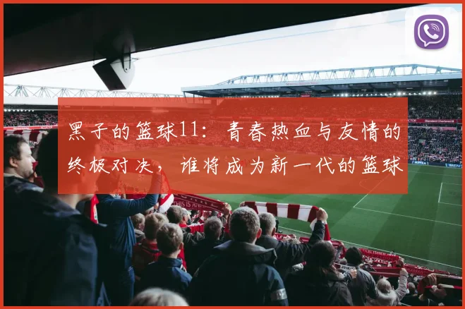 黑子的篮球11：青春热血与友情的终极对决，谁将成为新一代的篮球传奇