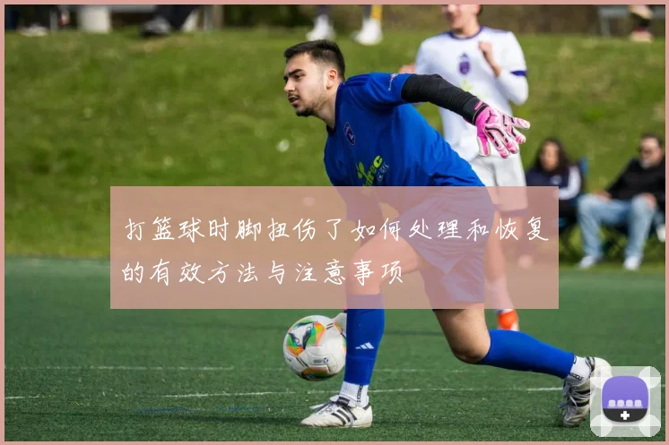 打篮球时脚扭伤了如何处理和恢复的有效方法与注意事项